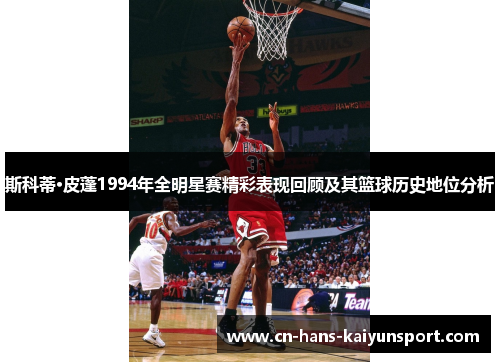 斯科蒂·皮蓬1994年全明星赛精彩表现回顾及其篮球历史地位分析