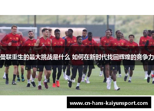 曼联重生的最大挑战是什么 如何在新时代找回辉煌的竞争力 曼联重生的最大挑战是什么 如何在新时代找回辉煌的竞争力