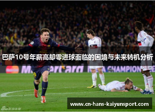 巴萨10号年薪高却零进球面临的困境与未来转机分析