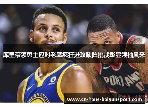 库里带领勇士应对老鹰疯狂进攻缺阵挑战彰显领袖风采