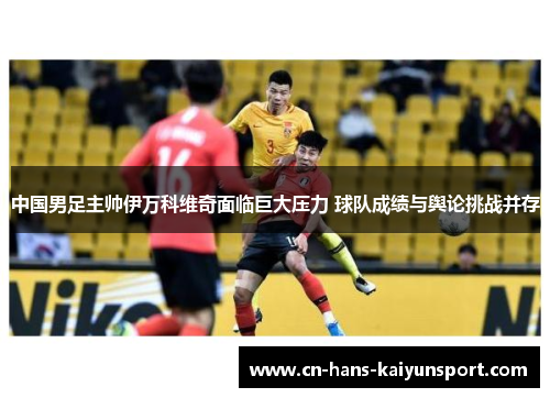 中国男足主帅伊万科维奇面临巨大压力 球队成绩与舆论挑战并存