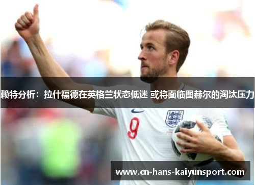 赖特分析：拉什福德在英格兰状态低迷 或将面临图赫尔的淘汰压力